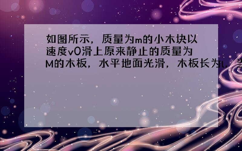 如图所示，质量为m的小木块以速度v0滑上原来静止的质量为M的木板，水平地面光滑，木板长为l，当木块运动到木板的另一端时，