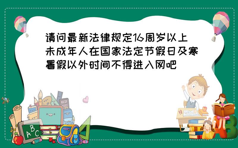 请问最新法律规定16周岁以上未成年人在国家法定节假日及寒暑假以外时间不得进入网吧