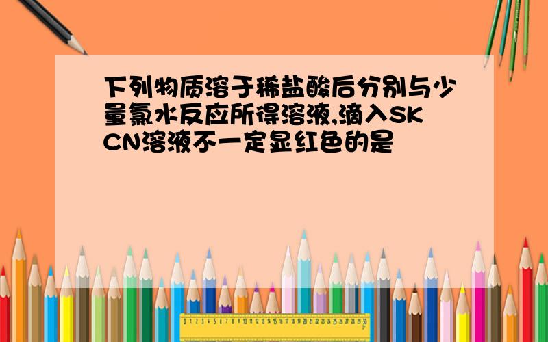 下列物质溶于稀盐酸后分别与少量氯水反应所得溶液,滴入SKCN溶液不一定显红色的是