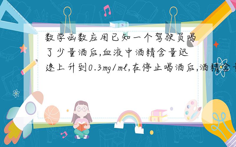 数学函数应用已知一个驾驶员喝了少量酒后,血液中酒精含量迅速上升到0.3mg/ml,在停止喝酒后,酒精含量就以每小时50％