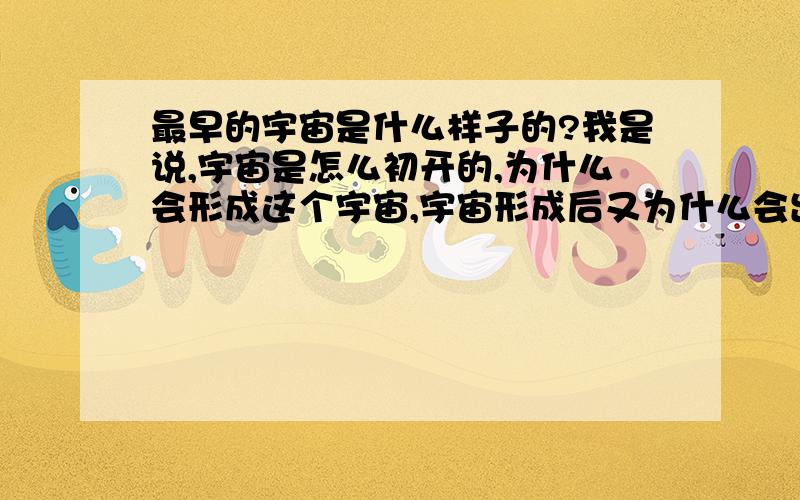 最早的宇宙是什么样子的?我是说,宇宙是怎么初开的,为什么会形成这个宇宙,宇宙形成后又为什么会出现动植物?很深奥的问题哦>