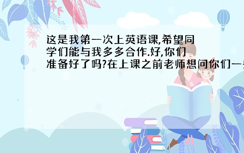 这是我第一次上英语课,希望同学们能与我多多合作.好,你们准备好了吗?在上课之前老师想问你们一些简单