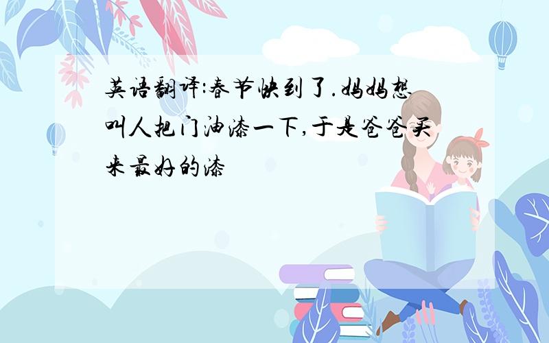 英语翻译:春节快到了.妈妈想叫人把门油漆一下,于是爸爸买来最好的漆