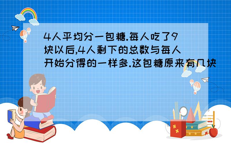 4人平均分一包糖.每人吃了9块以后,4人剩下的总数与每人开始分得的一样多.这包糖原来有几块