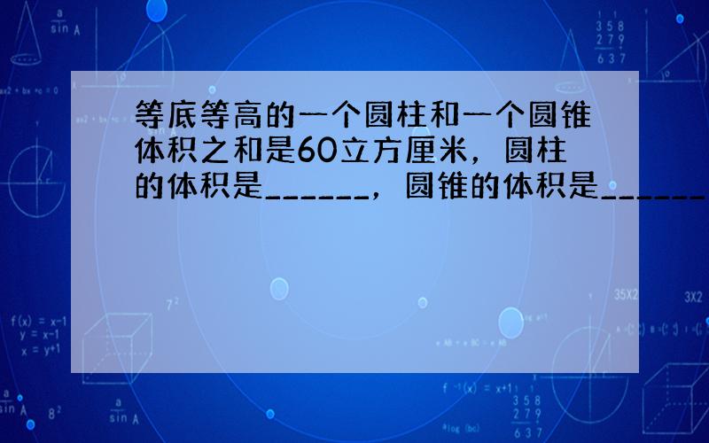 等底等高的一个圆柱和一个圆锥体积之和是60立方厘米，圆柱的体积是______，圆锥的体积是______．