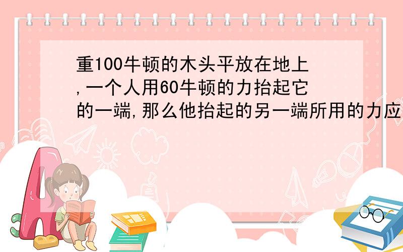 重100牛顿的木头平放在地上,一个人用60牛顿的力抬起它的一端,那么他抬起的另一端所用的力应为多少?紧急