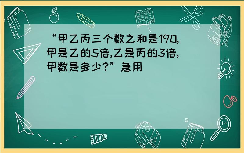 “甲乙丙三个数之和是190,甲是乙的5倍,乙是丙的3倍,甲数是多少?”急用