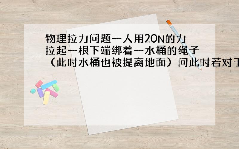 物理拉力问题一人用20N的力拉起一根下端绑着一水桶的绳子（此时水桶也被提离地面）问此时若对于拉力,水桶是受力物体,谁是施