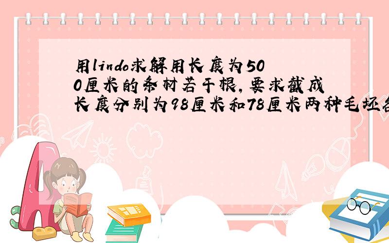 用lindo求解用长度为500厘米的条材若干根,要求截成长度分别为98厘米和78厘米两种毛坯各1万和2万根,问怎样下料最