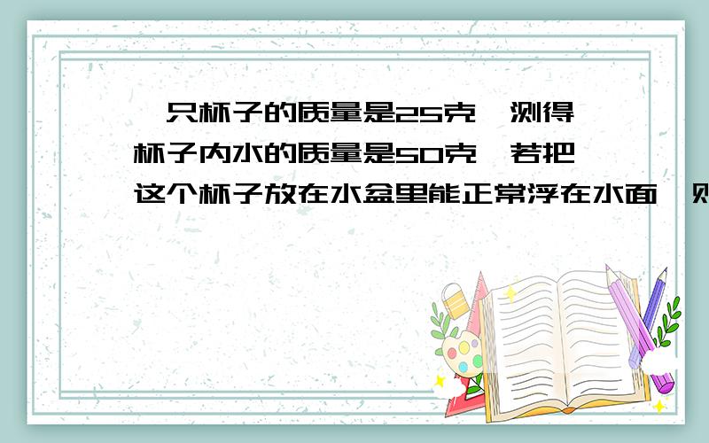 一只杯子的质量是25克,测得杯子内水的质量是50克,若把这个杯子放在水盆里能正常浮在水面,则杯子排开水的质量是?