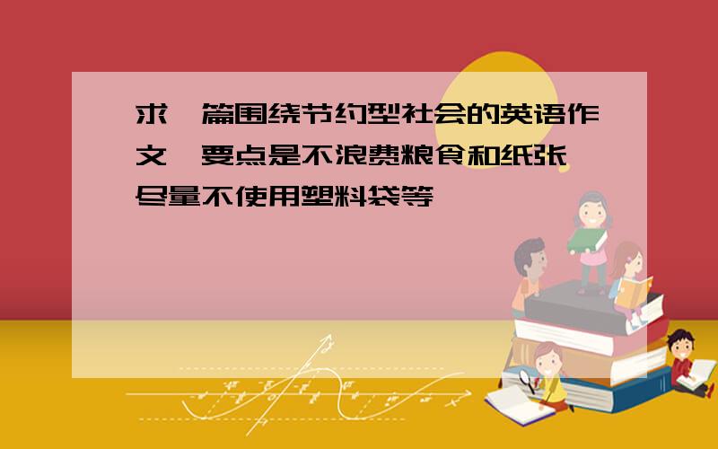 求一篇围绕节约型社会的英语作文、要点是不浪费粮食和纸张、尽量不使用塑料袋等