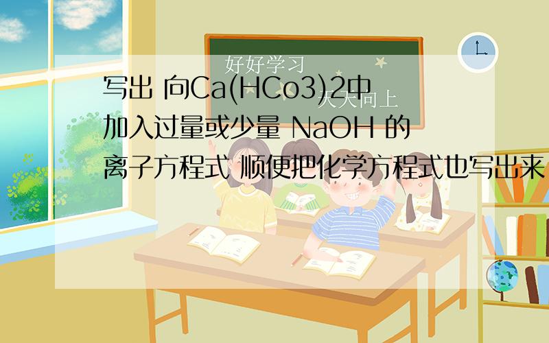 写出 向Ca(HCo3)2中加入过量或少量 NaOH 的离子方程式 顺便把化学方程式也写出来