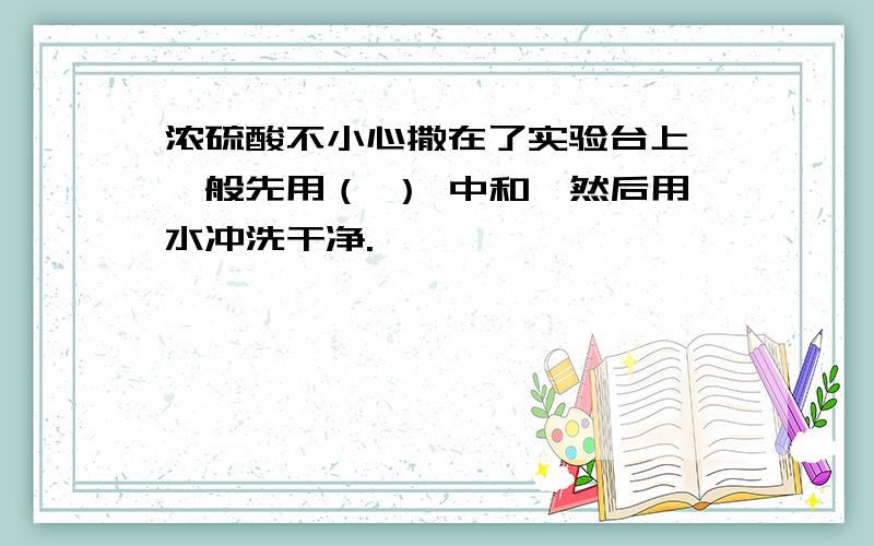 浓硫酸不小心撒在了实验台上,一般先用（ ） 中和,然后用水冲洗干净.