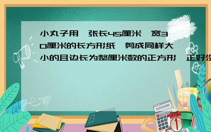 小丸子用一张长45厘米、宽30厘米的长方形纸,剪成同样大小的且边长为整厘米数的正方形,正好没有纸多余,想一想,小丸子最多