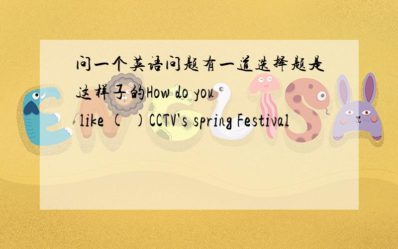 问一个英语问题有一道选择题是这样子的How do you like ( )CCTV's spring Festival