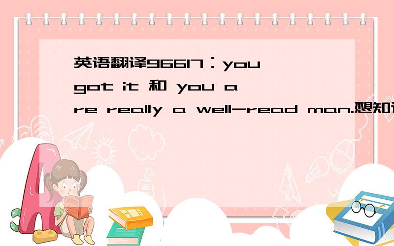 英语翻译96617：you got it 和 you are really a well-read man.想知道的语言