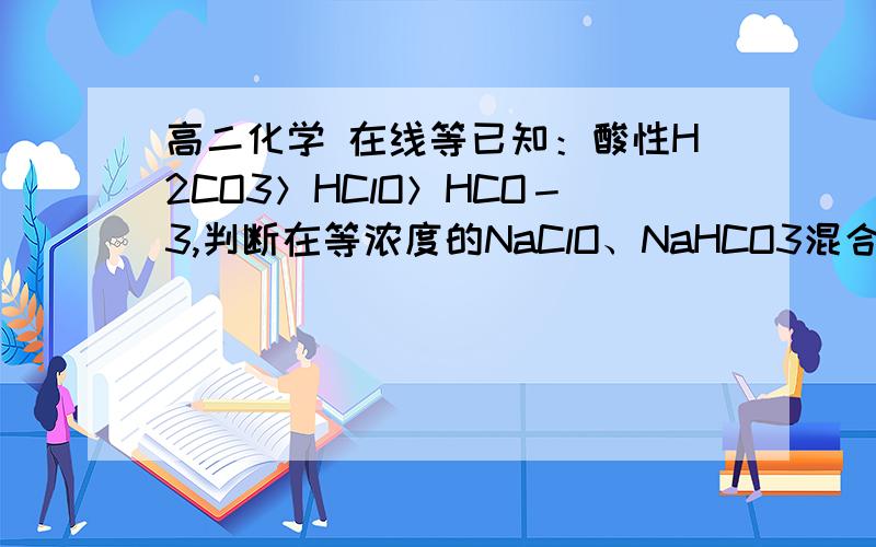 高二化学 在线等已知：酸性H2CO3＞HClO＞HCO－3,判断在等浓度的NaClO、NaHCO3混合溶液中,各种离子浓