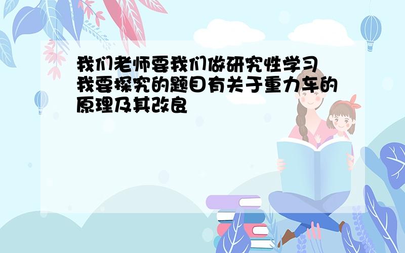 我们老师要我们做研究性学习 我要探究的题目有关于重力车的原理及其改良