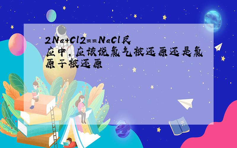 2Na+Cl2==NaCl反应中,应该说氯气被还原还是氯原子被还原