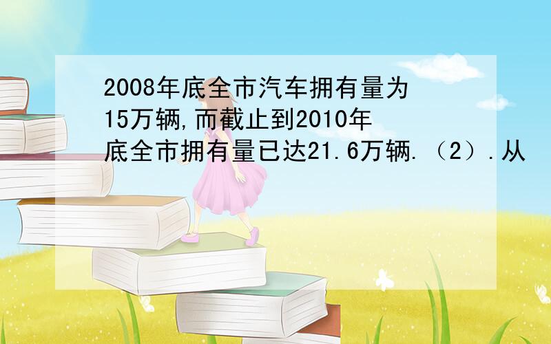 2008年底全市汽车拥有量为15万辆,而截止到2010年底全市拥有量已达21.6万辆.（2）.从