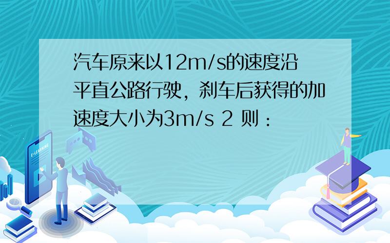 汽车原来以12m/s的速度沿平直公路行驶，刹车后获得的加速度大小为3m/s 2 则：