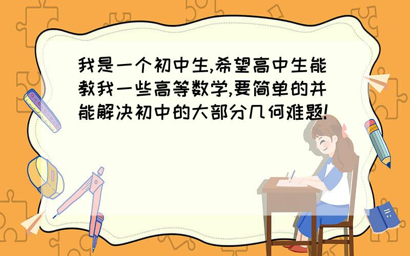 我是一个初中生,希望高中生能教我一些高等数学,要简单的并能解决初中的大部分几何难题!