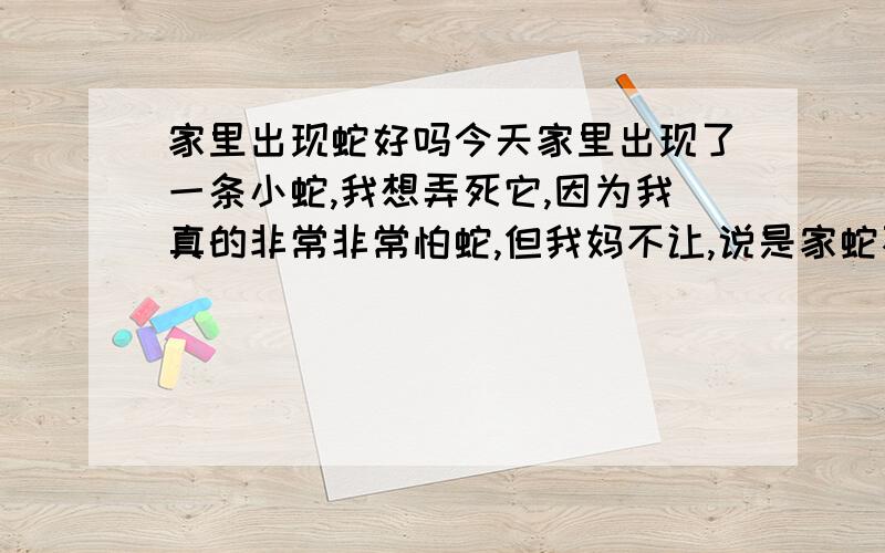 家里出现蛇好吗今天家里出现了一条小蛇,我想弄死它,因为我真的非常非常怕蛇,但我妈不让,说是家蛇不让打,怎么办?有人非常非