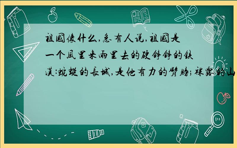 祖国像什么,急有人说,祖国是一个风里来雨里去的硬铮铮的铁汉:蜿蜒的长城,是他有力的臂膀;裸露的山川,是他强壮的胸肌;滔滔