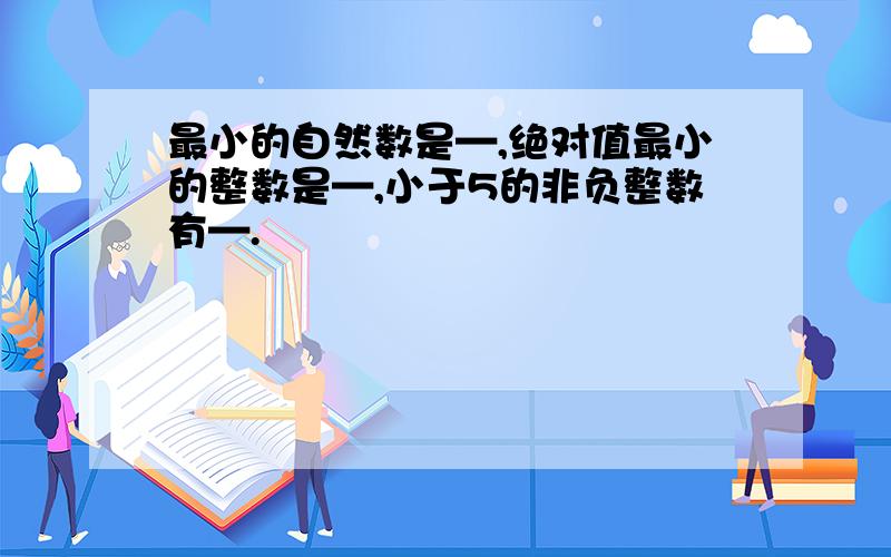 最小的自然数是—,绝对值最小的整数是—,小于5的非负整数有—.