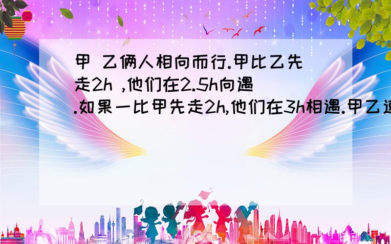 甲 乙俩人相向而行.甲比乙先走2h ,他们在2.5h向遇.如果一比甲先走2h,他们在3h相遇.甲乙速度各是多少?要方程