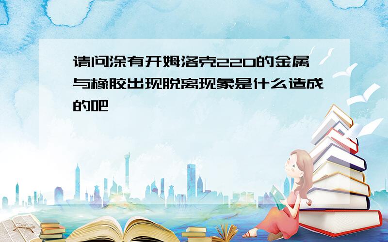 请问涂有开姆洛克220的金属与橡胶出现脱离现象是什么造成的吧