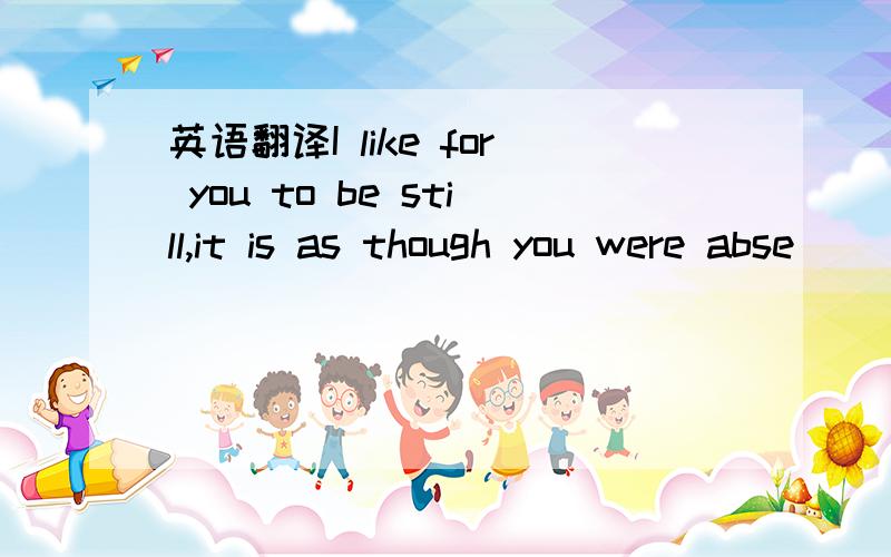 英语翻译I like for you to be still,it is as though you were abse