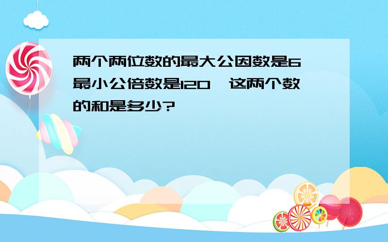 两个两位数的最大公因数是6,最小公倍数是120,这两个数的和是多少?