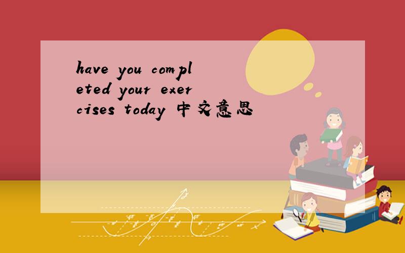 have you completed your exercises today 中文意思