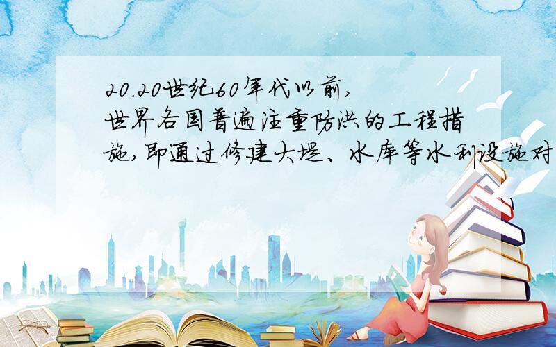 20.20世纪60年代以前,世界各国普遍注重防洪的工程措施,即通过修建大堤、水库等水利设施对洪水进行控制.但在60年代以