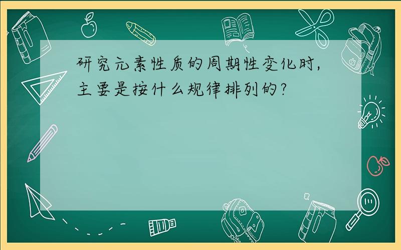 研究元素性质的周期性变化时,主要是按什么规律排列的?