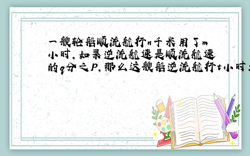 一艘轮船顺流航行n千米用了m小时,如果逆流航速是顺流航速的q分之P,那么这艘船逆流航行t小时走了多少路程?