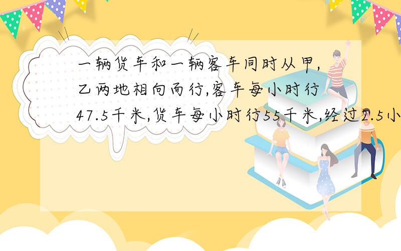 一辆货车和一辆客车同时从甲,乙两地相向而行,客车每小时行47.5千米,货车每小时行55千米,经过2.5小时相遇,甲乙两地