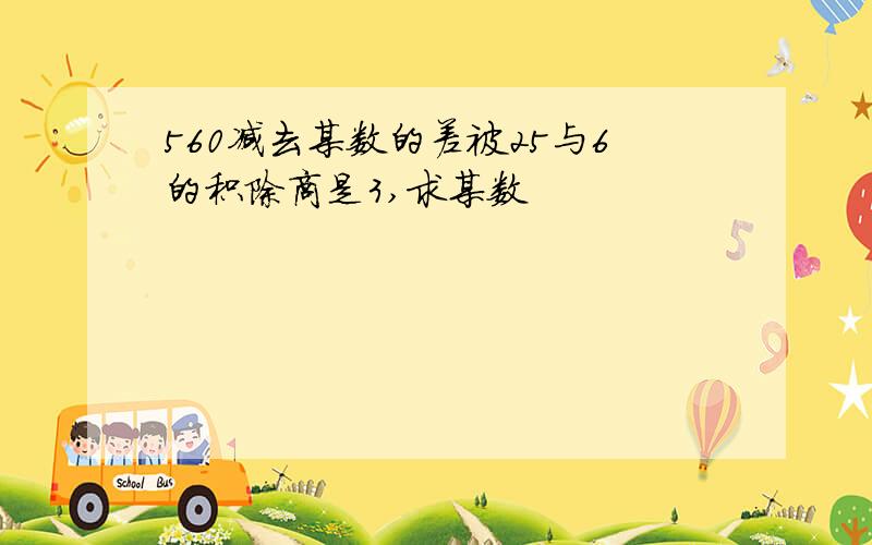 560减去某数的差被25与6的积除商是3,求某数