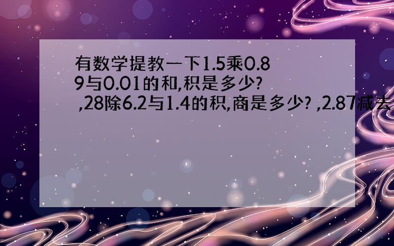 有数学提教一下1.5乘0.89与0.01的和,积是多少? ,28除6.2与1.4的积,商是多少? ,2.87减去12.7