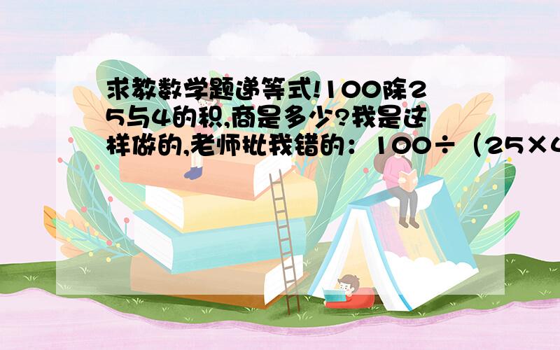 求教数学题递等式!100除25与4的积,商是多少?我是这样做的,老师批我错的：100÷（25×4）=100÷1001