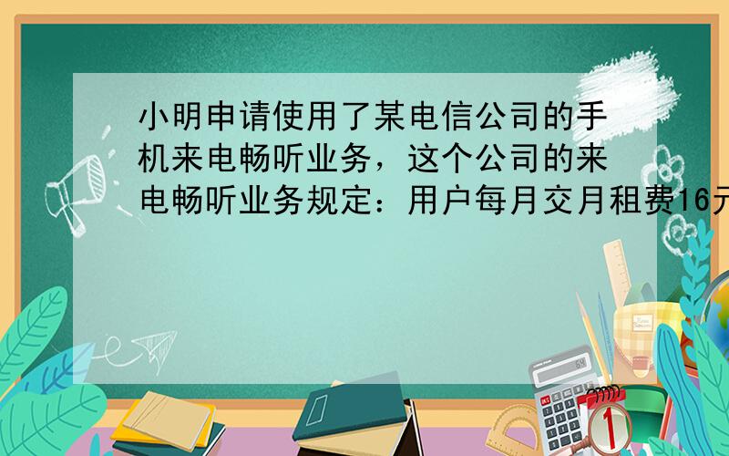 小明申请使用了某电信公司的手机来电畅听业务，这个公司的来电畅听业务规定：用户每月交月租费16元，可免费接听来电，而打出电