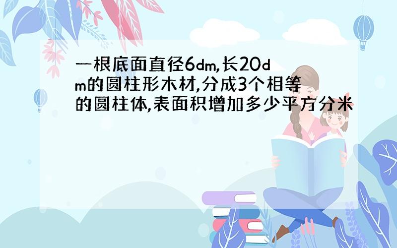 一根底面直径6dm,长20dm的圆柱形木材,分成3个相等的圆柱体,表面积增加多少平方分米