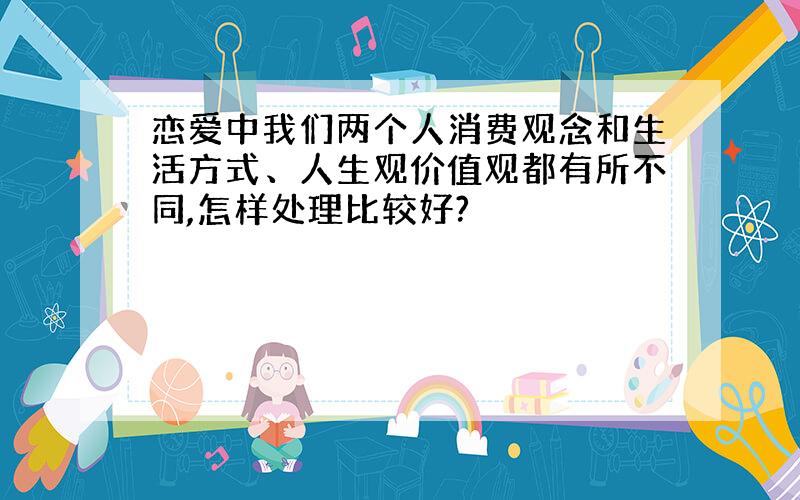 恋爱中我们两个人消费观念和生活方式、人生观价值观都有所不同,怎样处理比较好?