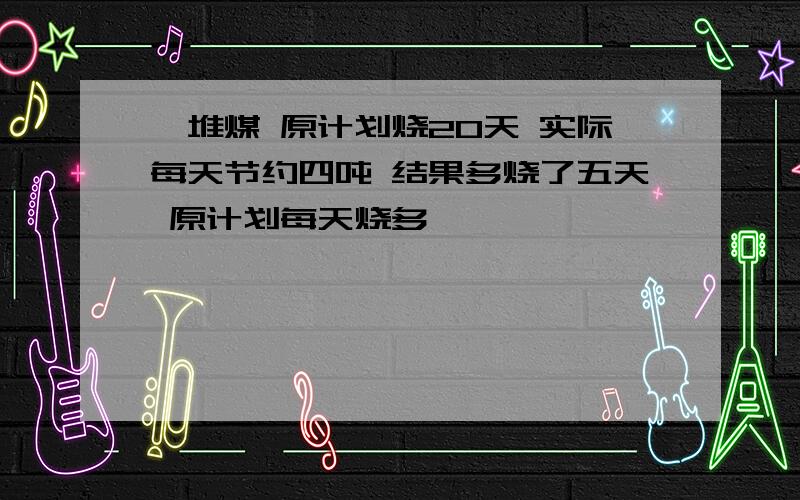 一堆煤 原计划烧20天 实际每天节约四吨 结果多烧了五天 原计划每天烧多