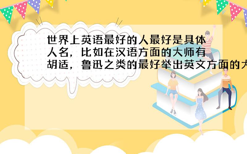 世界上英语最好的人最好是具体人名，比如在汉语方面的大师有胡适，鲁迅之类的最好举出英文方面的大师，在英文方面造诣水准极好的