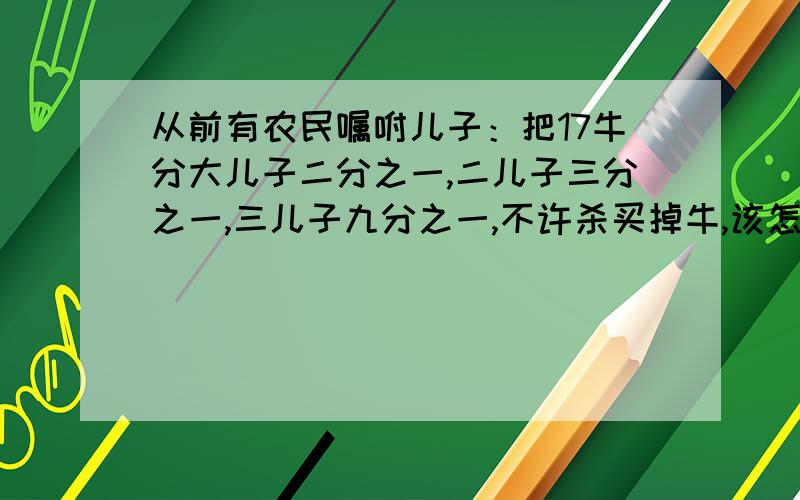 从前有农民嘱咐儿子：把17牛分大儿子二分之一,二儿子三分之一,三儿子九分之一,不许杀买掉牛,该怎么分