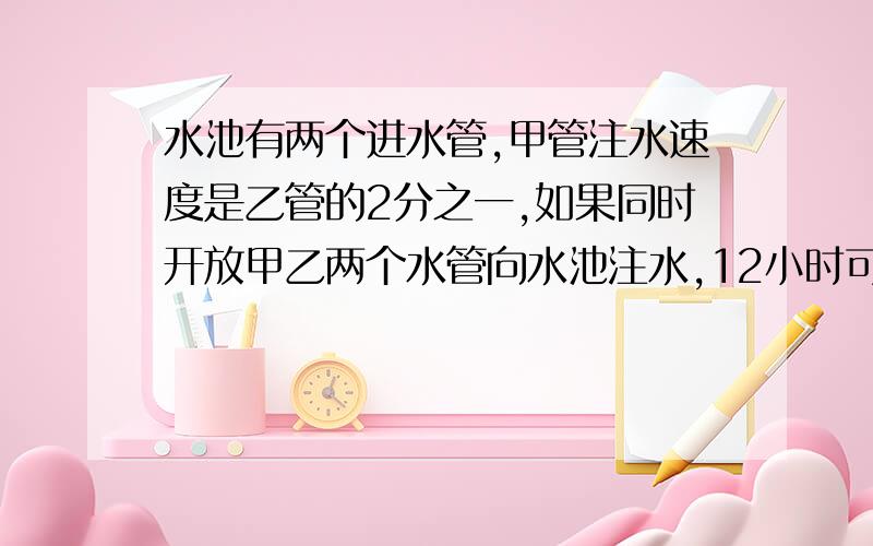 水池有两个进水管,甲管注水速度是乙管的2分之一,如果同时开放甲乙两个水管向水池注水,12小时可以将水注满