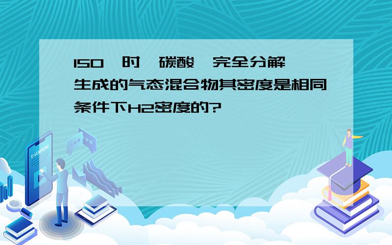 150℃时,碳酸铵完全分解,生成的气态混合物其密度是相同条件下H2密度的?