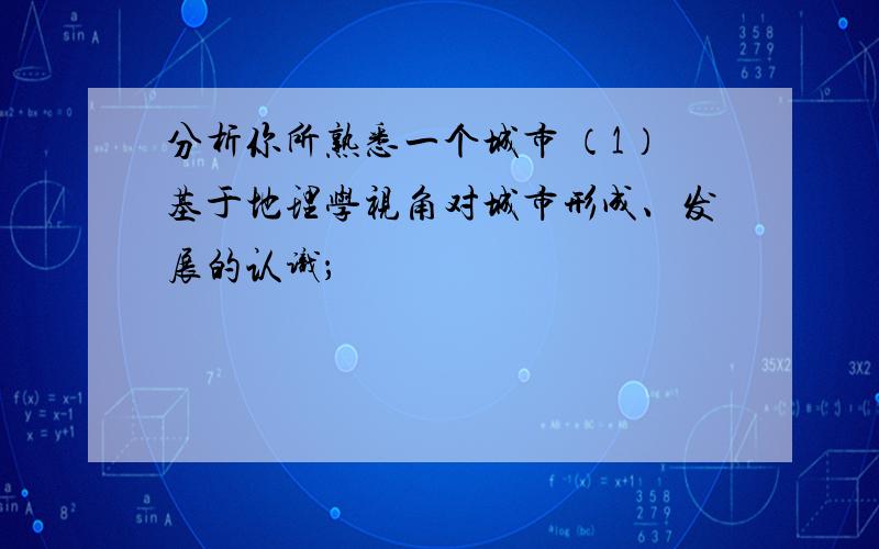 分析你所熟悉一个城市 （1）基于地理学视角对城市形成、发展的认识；